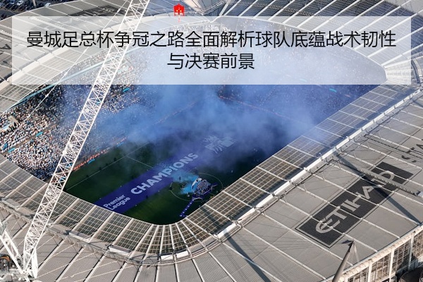 曼城足总杯争冠之路全面解析球队底蕴战术韧性与决赛前景